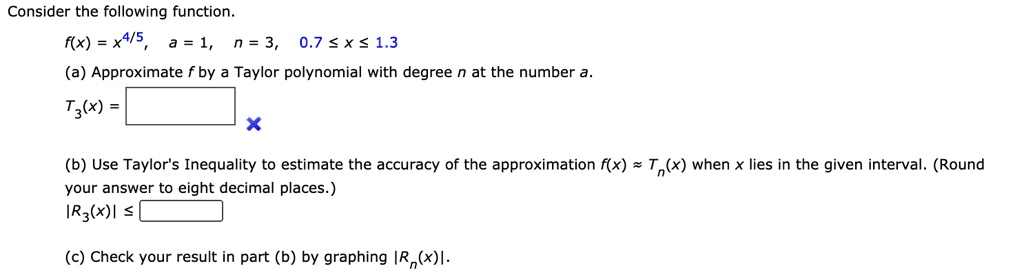 Consider the following function.
f(x) = x^4/5, a = 1, n = 3, 0.7 ? x ? 1.3
(a) Approximate f by a Taylor polynomial with degree n at the number a.
T3(x) =
(b) Use Taylor's Inequality to estimate the accuracy of the approximation f(x) ? Tn(x) when x lies in the given interval. (Round your answer to eight decimal places.)
|R3(x)| ?
(c) Check your result in part (b) by graphing |Rn(x)|.