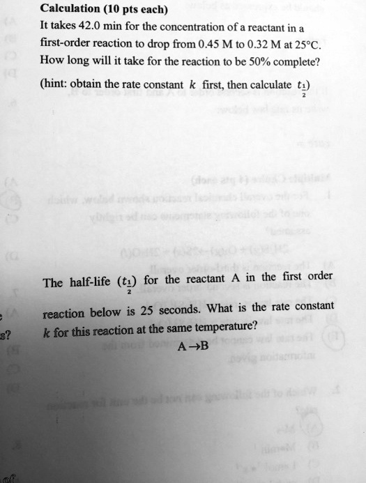 Calculation (10 pts each)
It takes 42.0 min for the concentration of a reactant in a first-order reaction to drop from 0.45 M to 0.32 M at 25°C. How long will it take for the reaction to be 50% complete?
(hint: obtain the rate constant k first, then calculate t1/2)

The half-life (t1/2) for the reactant A in the first order reaction below is 25 seconds. What is the rate constant k for this reaction at the same temperature?
A ? B