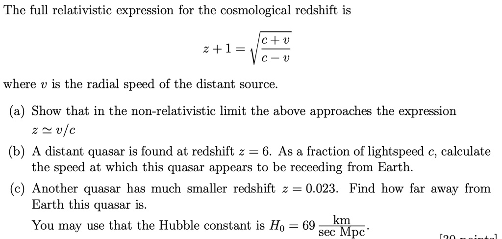 The full relativistic expression for the cosmological redshift is
z + 1 = √((c + v)/(c - v))
where v is the radial speed of the distant source.
(a) Show that in the non-relativistic limit the above approaches the expression
z ≈ v/c
(b) A distant quasar is found at redshift z = 6. As a fraction of lightspeed c, calculate
the speed at which this quasar appears to be receding from Earth.
(c) Another quasar has much smaller redshift z = 0.023. Find how far away from
Earth this quasar is.
You may use that the Hubble constant is H0 = 69 (km)/(sec  Mpc)