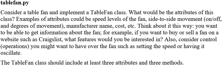 tablefan.py
Consider a table fan and implement a TableFan class. What would be the attributes of this
class? Examples of attributes could be speed levels of the fan, side-to-side movement (on/off,
and degrees of movement), manufacturer name, cost, etc. Think about it this way: you want
to be able to get information about the fan; for example, if you want to buy or sell a fan on a
website such as Craigslist, what features would you be interested in? Also, consider control
(operations) you might want to have over the fan such as setting the speed or having it
oscillate.
The TableFan class should include at least three attributes and three methods.