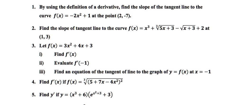 1. By using the definition of a derivative, find the slope of the tangent line to the
curve f(x) = -2x^2 + 1 at the point (2, -7).
2. Find the slope of tangent line to the curve f(x) = x^3 + ?(5x + 3) - ?(x + 3) + 2 at
(1, 3)
3. Let f(x) = 3x^2 + 4x + 3
i) Find f'(x)
ii) Evaluate f'(-1)
iii) Find an equation of the tangent of line to the graph of y = f(x) at x = -1
4. Find f'(x) if f(x) = ?((5 + 7x - 4x^2)^2)
5. Find y' if y = (x^3 + 6)(e^x^2+3 + 3)
