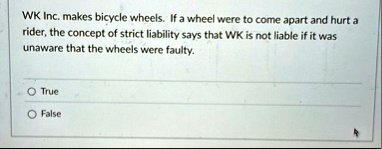 wk inc makes bicycle wheels if a wheel were to come apart and hurt a rider the concept of strict liability says that wk is not liable if it was unaware that the wheels were faulty true false 59132