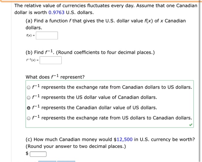 The relative value of currencies fluctuates every day. Assume that one Canadian dollar is worth 0.9763 U.S. dollars. (a) Find a function f that gives the U.S. dollar value f(x) of x Canadian dollars. f(x) = (b) Find f?¹. (Round coefficients to four decimal places.) f?¹(x) = What does f?¹ represent? f?¹ represents the exchange rate from Canadian dollars to US dollars. f?¹ represents the US dollar value of Canadian dollars. f?¹ represents the Canadian dollar value of US dollars. f?¹ represents the exchange rate from US dollars to Canadian dollars. (c) How much Canadian money would 12,500 in U.S. currency be worth? (Round your answer to two decimal places.)