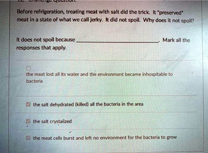 Before refrigeration, treating meat with salt did the trick. It "preserved" meat in a state of what we call jerky. It did not spoil. Why does it not spoil?

It does not spoil because . Mark all the responses that apply.

the meat lost all its water and the environment became inhospitable to bacteria

the salt dehydrated (killed) all the bacteria in the area

the salt crystallized

the meat cells burst and left no environment for the bacteria to grow