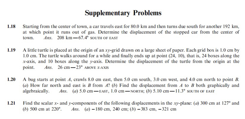Supplementary Problems
1.18 Starting from the center of town, a car travels east for 80.0  km and then turns due south for another 192  km, at which point it runs out of gas. Determine the displacement of the stopped car from the center of town. Ans. 208  km-67.4^∘ SOUTH OF EAST
1.19 A little turtle is placed at the origin of an x y-grid drawn on a large sheet of paper. Each grid box is 1.0  cm by 1.0  cm. The turtle walks around for a while and finally ends up at point (24,10), that is, 24 boxes along the x-axis, and 10 boxes along the y-axis. Determine the displacement of the turtle from the origin at the point. Ans. 26  cm-23^∘ ABOVE X-AXIS
1.20 A bug starts at point A, crawls 8.0  cm east, then 5.0  cm south, 3.0  cm west, and 4.0  cm north to point B. (a) How far north and east is B from A ? (b) Find the displacement from A to B both graphically and algebraically. Ans. (a) 5.0  cm-EAST, 1.0  cm-NORTH; (b) 5.10  cm-11.3^∘ SOUTH OF EAST
1.21 Find the scalar x - and y-components of the following displacements in the x y-plane: (a) 300  cm at 127^∘ and (b) 500  cm at 220^∘. Ans. (a) -180  cm, 240  cm ;(b)-383  cm,-321  cm