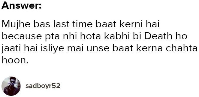 Answer:
Mujhe bas last time baat kerni hai
because pta nhi hota kabhi bi Death ho
jaati hai isliye mai unse baat kerna chahta
hoon.
sadboyr52
