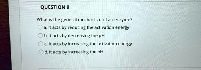 What is the general mechanism of an enzyme?
a. It acts by reducing the activation energy
b. It acts by decreasing the pH
c. It acts by increasing the activation energy
d. It acts by increasing the pH