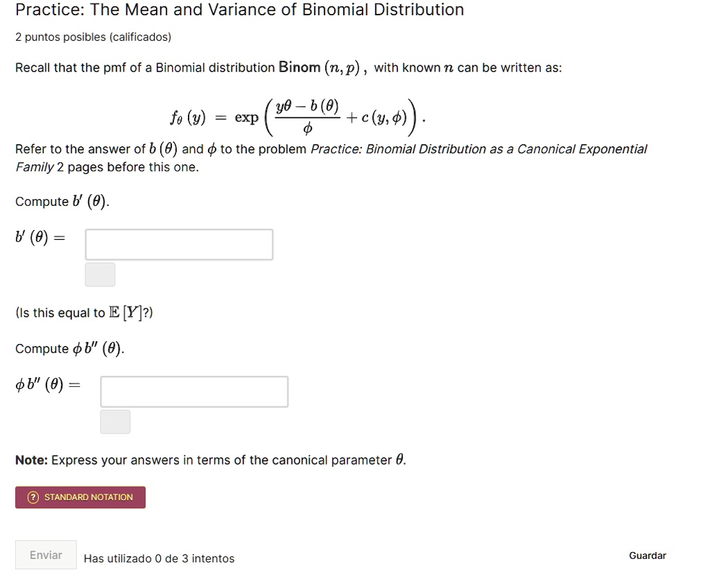 Practice: The Mean and Variance of Binomial Distribution
2 puntos posibles (calificados)
Recall that the pmf of a Binomial distribution Binom (n, p), with known n can be written as:
fθ (y) = ( (yθ - b(θ))/(ϕ) + c(y, ϕ) ).
Refer to the answer of b(θ) and ϕ to the problem Practice: Binomial Distribution as a Canonical Exponential
Family 2 pages before this one.
Compute b'(θ).
b'(θ) =
(Is this equal to E[Y]?)
Compute ϕ b”(θ).
ϕ b”(θ) =
Note: Express your answers in terms of the canonical parameter θ.
STANDARD NOTATION
Enviar Has utilizado 0 de 3 intentos
Guardar