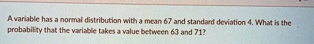 A variable has a normal distribution with a mean 67 and standard deviation 4. What is the probability that the variable takes a value between 63 and 71?