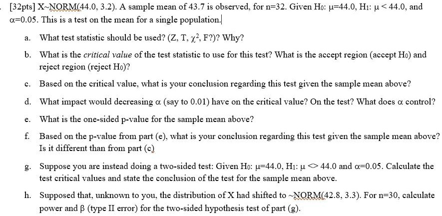 [32pts] X NORM(44.0, 3.2). A sample mean of 43.7 is observed, for n=32. Given H0: ?=44.0, H1: ? < 44.0, and ?=0.05. This is a test on the mean for a single population.
a. What test statistic should be used? (Z, T, ?², F?)? Why?
b. What is the critical value of the test statistic to use for this test? What is the accept region (accept H0) and reject region (reject H0)?
c. Based on the critical value, what is your conclusion regarding this test given the sample mean above?
d. What impact would decreasing ? (say to 0.01) have on the critical value? On the test? What does ? control?
e. What is the one-sided p-value for the sample mean above?
f. Based on the p-value from part (e), what is your conclusion regarding this test given the sample mean above? Is it different than from part (c)?
g. Suppose you are instead doing a two-sided test: Given H0: ?=44.0, H1: ? <> 44.0 and ?=0.05. Calculate the test critical values and state the conclusion of the test for the sample mean above.
h. Supposed that, unknown to you, the distribution of X had shifted to  NORM(42.8, 3.3). For n=30, calculate power and ? (type II error) for the two-sided hypothesis test of part (g).