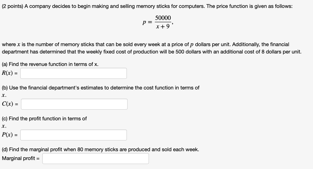 A company decides to begin making and selling memory sticks for computers. The price function is given as follows: p = 50000 / (x + 9) , where x is the number of memory sticks that can be sold every week at a price of p dollars per unit. Additionally, the financial department has determined that the weekly fixed cost of production will be 500 dollars with an additional cost of 8 dollars per unit. (a) Find the revenue function in terms of x. R(x) = (b) Use the financial department's estimates to determine the cost function in terms of x. C(x) = (c) Find the profit function in terms of x. P(x) = (d) Find the marginal profit when 80 memory sticks are produced and sold each week. Marginal profit =