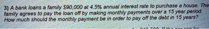 3) A bank loans a family 90,000 at 4.5% annual interest rate to purchase a house. The family agrees to pay the loan off by making monthly payments over a 15 year period. How much should the monthly payment be in order to pay off the debt in 15 years?