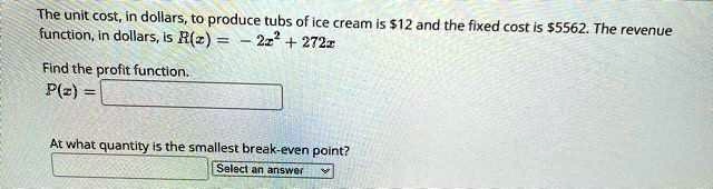 The unit cost, in dollars, to produce tubs of ice cream is 12 and the fixed cost is5562. The revenue function, in dollars, is R(z) = -2x^2 + 272x
Find the profit function.
P(z) =
At what quantity is the smallest break-even point?
