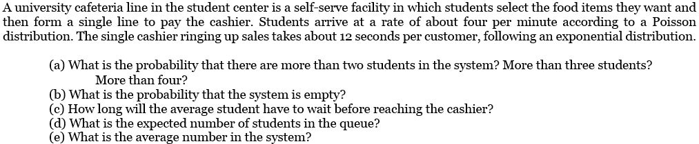 A university cafeteria line in the student center is a self-serve facility in which students select the food items they want and then form a single line to pay the cashier. Students arrive at a rate of about four per minute according to a Poisson distribution. The single cashier ringing up sales takes about 12 seconds per customer, following an exponential distribution.
(a) What is the probability that there are more than two students in the system? More than three students?
More than four?
(b) What is the probability that the system is empty?
(c) How long will the average student have to wait before reaching the cashier?
(d) What is the expected number of students in the queue?
(e) What is the average number in the system?