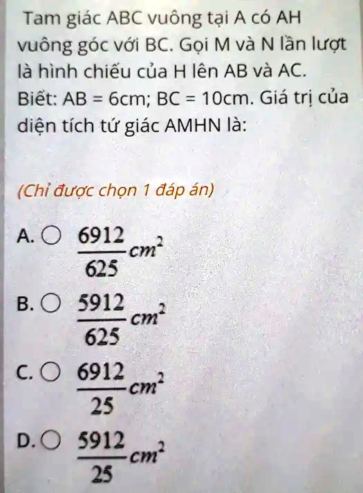 Tam giác ABC vuông t?i A có AH
vuông góc v?i BC. G?i M và N l?n l??t
là hình chi?u c?a H lên AB và AC.
Bi?t: AB = 6cm; BC = 10cm. Giá tr? c?a
di?n tích t? giác AMHN là:
(Ch? ???c ch?n 1 ?áp án)
A.O (6912)/(625)cm^2
B.O (5912)/(625)cm^2
C.O (6912)/(25)cm^2
D.O (5912)/(25)cm^2