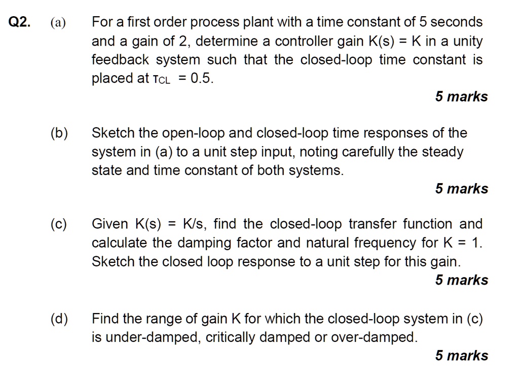 Q2. (a) For a first order process plant with a time constant of 5 seconds and a gain of 2, determine a controller gain K(s) = K in a unity feedback system such that the closed-loop time constant is placed at TCL = 0.5.
(b) Sketch the open-loop and closed-loop time responses of the system in (a) to a unit step input, noting carefully the steady state and time constant of both systems.
(c) Given K(s) = K/s, find the closed-loop transfer function and calculate the damping factor and natural frequency for K = 1. Sketch the closed loop response to a unit step for this gain.
(d) Find the range of gain K for which the closed-loop system in (c) is under-damped, critically damped or over-damped.