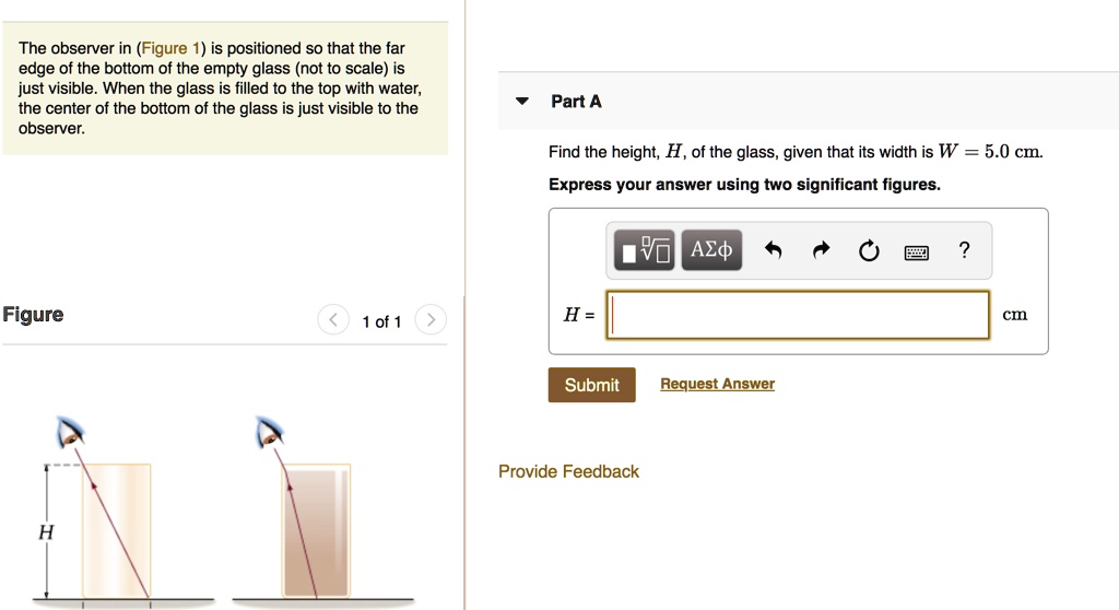 The observer in (Figure 1) is positioned so that the far edge of the bottom of the empty glass (not to scale) is just visible. When the glass is filled to the top with water, the center of the bottom of the glass is just visible to the observer.

Part A
Find the height, H, of the glass, given that its width is W = 5.0 cm.
Express your answer using two significant figures.