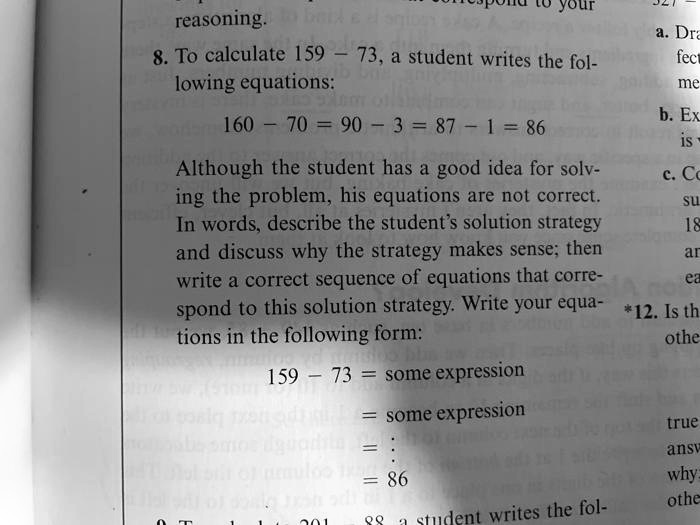8. To calculate 159 - 73, a student writes the following equations:
160 - 70 = 90 - 3 = 87 - 1 = 86
Although the student has a good idea for solving the problem, his equations are not correct. In words, describe the student's solution strategy and discuss why the strategy makes sense; then write a correct sequence of equations that correspond to this solution strategy. Write your equations in the following form:
159 - 73 = some expression
= some expression
= :
= 86