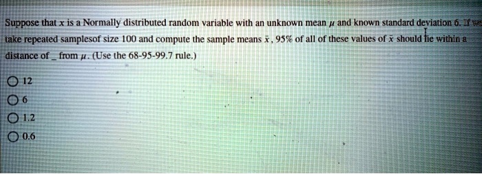 Suppose that x is a Normally distributed random variable with an unknown mean ? and known standard deviation 6. If we take repeated samples of size 100 and compute the sample means x?, 95% of all of these values of x? should lie within a distance of  from ?. (Use the 68-95-99.7 rule.)

12
6
1.2
0.6