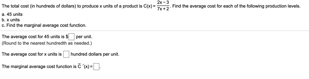 The total cost (in hundreds of dollars) to produce x units of a product is C(x) = frac2x - 37x + 2. Find the average cost for each of the following production levels.
a. 45 units
b. x units
c. Find the marginal average cost function.
The average cost for 45 units is oxed per unit.
(Round to the nearest hundredth as needed.)
The average cost for x units is oxed hundred dollars per unit.
The marginal average cost function is arC,'(x) = oxed.