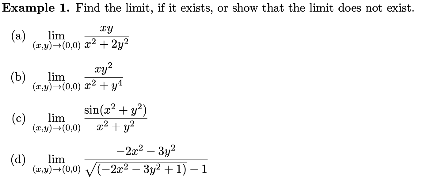 Example 1. Find the limit, if it exists, or show that the limit does not exist.
(a) ( lim (x, y) ightarrow(0,0) fracx yx^2+2 y^2 )
(b) ( lim (x, y) ightarrow(0,0) fracx y^2x^2+y^4 )
(c) ( lim (x, y) ightarrow(0,0) fracsin left(x^2+y^2ight)x^2+y^2 )
(d) ( lim (x, y) ightarrow(0,0) frac-2 x^2-3 y^2sqrtleft(-2 x^2-3 y^2+1ight)-1 )