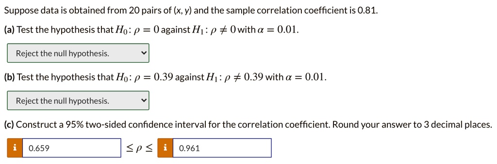 Suppose data is obtained from 20 pairs of (x, y) and the sample correlation coefficient is 0.81.

(a) Test the hypothesis that H0: ? = 0 against H1: ? ? 0 with ? = 0.01.

Reject the null hypothesis.

(b) Test the hypothesis that H0: ? = 0.39 against H1: ? ? 0.39 with ? = 0.01.

Reject the null hypothesis.

(c) Construct a 95% two-sided confidence interval for the correlation coefficient. Round your answer to 3 decimal places.

0.659 ? ? ? 0.961