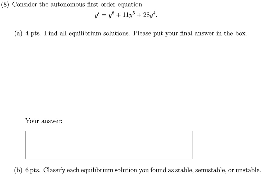 (8) Consider the autonomous first order equation
y' = y^6 + 11y^5 + 28y^4.
(a) 4 pts. Find all equilibrium solutions. Please put your final answer in the box.
Your answer:
(b) 6 pts. Classify each equilibrium solution you found as stable, semistable, or unstable.