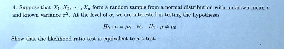 4. Suppose that X1, X2, dots, Xn form a random sample from a normal distribution with unknown mean mu and known variance sigma^2. At the level of alpha, we are interested in testing the hypotheses

H0: mu = mu0 vs. H1: mu 
eq mu0.

Show that the likelihood ratio test is equivalent to a z-test.