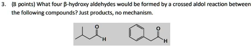 3. (8 points) What four ??-hydroxy aldehydes would be formed by a crossed aldol reaction between the following compounds? Just products, no mechanism.