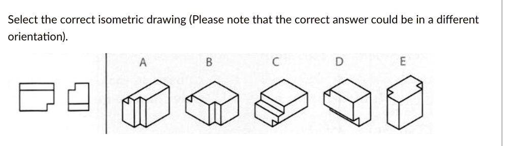 Select the correct isometric drawing (Please note that the correct answer could be in a different orientation).