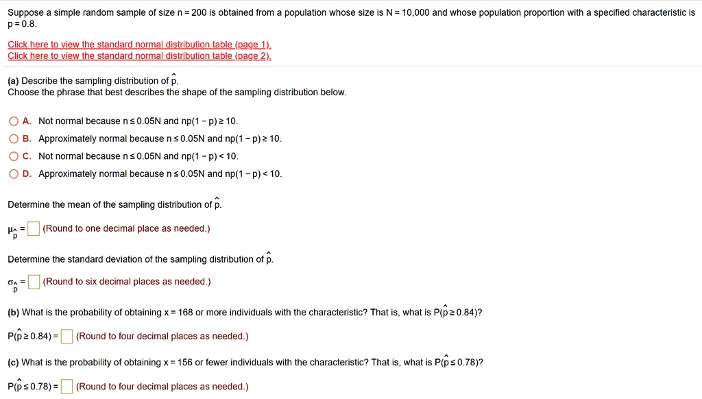 Suppose a simple random sample of size n = 200 is obtained from a population whose size is N = 10,000 and whose population proportion with a specified characteristic is p = 0.8.

(a) Describe the sampling distribution of p.
Choose the phrase that best describes the shape of the sampling distribution below.

A. Not normal because n ? 0.05N and np(1 – p) ? 10.
B. Approximately normal because n ? 0.05N and np(1 – p) ? 10.
C. Not normal because n ? 0.05N and np(1 – p) < 10.
D. Approximately normal because n ? 0.05N and np(1 – p) < 10.

Determine the mean of the sampling distribution of p.
?p = (Round to one decimal place as needed.)

Determine the standard deviation of the sampling distribution of p.
?p = (Round to six decimal places as needed.)

(b) What is the probability of obtaining x = 168 or more individuals with the characteristic? That is, what is P(p ? 0.84)?
P(p ? 0.84) = (Round to four decimal places as needed.)

(c) What is the probability of obtaining x = 156 or fewer individuals with the characteristic? That is, what is P(p ? 0.78)?
P(p ? 0.78) = (Round to four decimal places as needed.)