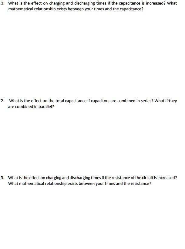 1. What is the effect on charging and discharging times if the capacitance is increased? What
mathematical relationship exists between your times and the capacitance?

2. What is the effect on the total capacitance if capacitors are combined in series? What if they
are combined in parallel?

3. What is the effect on charging and discharging times if the resistance of the circuit is increased?
What mathematical relationship exists between your times and the resistance?