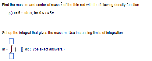 Find the mass ( m ) and center of mass ( arx ) of the thin rod with the following density function.
[
ho(x)=5+sin x, 	ext  for  0 leq x leq 5 pi
]
Set up the integral that gives the mass ( mathrmm ). Use increasing limits of integration.
[
mathrmm=int(square) mathrmdx 	ext  (Type exact answers.) 
]