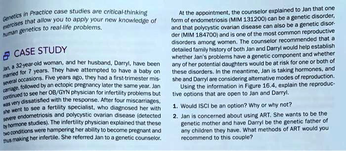 Genetics in Practice case studies are critical-thinking exercises that allow you to apply your new knowledge of human genetics to real-life problems.

CASE STUDY
Jan, a 32-year-old woman, and her husband, Darryl, have been married for 7 years. They have attempted to have a baby on several occasions. Five years ago, they had a first-trimester miscarriage, followed by an ectopic pregnancy later the same year. Jan continued to see her OB/GYN physician for infertility problems but was very dissatisfied with the response. After four miscarriages, she went to see a fertility specialist, who diagnosed her with severe endometriosis and polycystic ovarian disease (detected by hormone studies). The infertility physician explained that these two conditions were hampering her ability to become pregnant and thus making her infertile. She referred Jan to a genetic counselor.
At the appointment, the counselor explained to Jan that one form of endometriosis (MIM 131200) can be a genetic disorder, and that polycystic ovarian disease can also be a genetic disorder (MIM 184700) and is one of the most common reproductive disorders among women. The counselor recommended that a detailed family history of both Jan and Darryl would help establish whether Jan's problems have a genetic component and whether any of her potential daughters would be at risk for one or both of these disorders. In the meantime, Jan is taking hormones, and she and Darryl are considering alternative modes of reproduction.
Using the information in Figure 16.4, explain the reproductive options that are open to Jan and Darryl.
1. Would ICSI be an option? Why or why not?
2. Jan is concerned about using ART. She wants to be the genetic mother and have Darryl be the genetic father of any children they have. What methods of ART would you recommend to this couple?