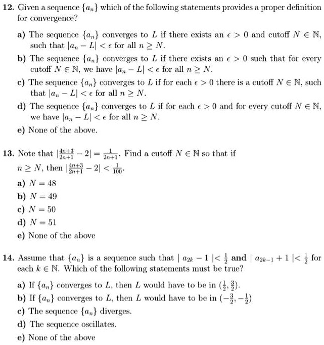 12. Given a sequence an which of the following statements provides a proper definition for convergence?
a) The sequence an converges to L if there exists an ? > 0 and cutoff N ? ?, such that |an - L| < ? for all n ? N.
b) The sequence an converges to L if there exists an ? > 0 such that for every cutoff N ? ?, we have |an - L| < ? for all n ? N.
c) The sequence an converges to L if for each ? > 0 there is a cutoff N ? ?, such that |an - L| < ? for all n ? N.
d) The sequence an converges to L if for each ? > 0 and for every cutoff N ? ?, we have |an - L| < ? for all n ? N.
e) None of the above.

13. Note that |(4n+3)/(2n+1) - 2| = 1/(2n+1). Find a cutoff N ? ? so that if n ? N, then |(4n+3)/(2n+1) - 2| < 1/100.
a) N = 48
b) N = 49
c) N = 50
d) N = 51
e) None of the above.

14. Assume that an is a sequence such that |a2k - 1| < 1/2 and |a2k-1 + 1| < 1/2 for each k ? ?. Which of the following statements must be true?
a) If an converges to L, then L would have to be in (1/2, 3/2).
b) If an converges to L, then L would have to be in (-3/2, -1/2).
c) The sequence an diverges.
d) The sequence oscillates.
e) None of the above.