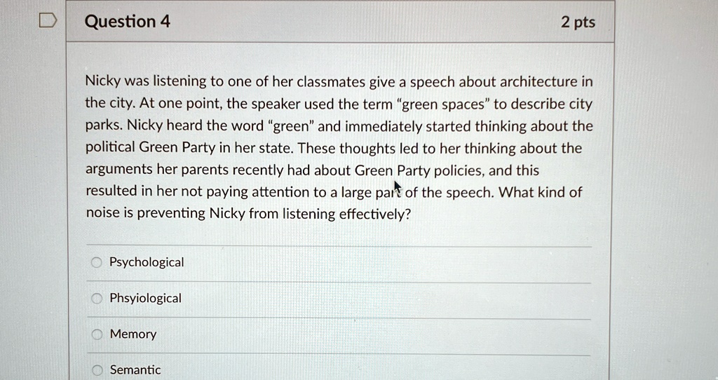 Nicky was listening to one of her classmates give a speech about architecture in the city. At one point, the speaker used the term "green spaces" to describe city parks. Nicky heard the word "green" and immediately started thinking about the political Green Party in her state. These thoughts led to her thinking about the arguments her parents recently had about Green Party policies, and this resulted in her not paying attention to a large part of the speech. What kind of noise is preventing Nicky from listening effectively?

Psychological
Phsyiological
Memory
Semantic