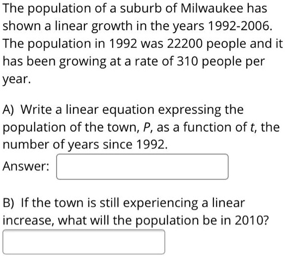 The population of a suburb of Milwaukee has shown a linear growth in the years 1992-2006. The population in 1992 was 22200 people and it has been growing at a rate of 310 people per year.

A) Write a linear equation expressing the population of the town, P, as a function of t, the number of years since 1992.
Answer:

B) If the town is still experiencing a linear increase, what will the population be in 2010?