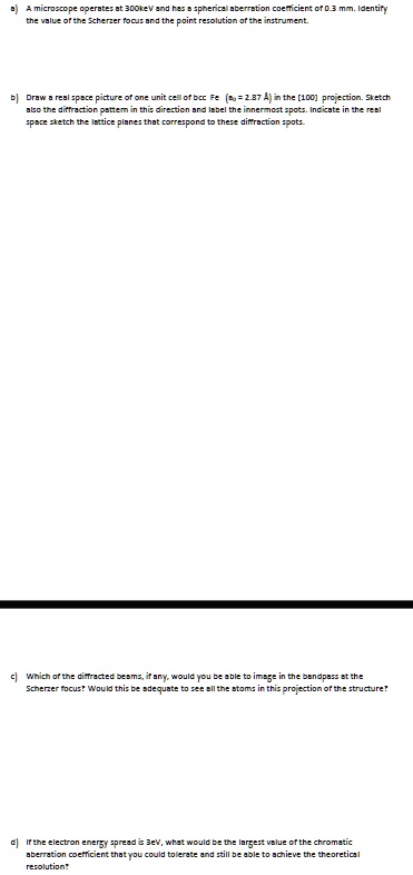 a) A microscope operates at 300keV and has a spherical aberration coefficient of 0.3 mm. Identify
the value of the Scherzer focus and the point resolution of the instrument.
b) Draw a real space picture of one unit cell of bcc Fe (a0 = 2.87 Å) in the [100] projection. Sketch
also the diffraction pattern in this direction and label the innermost spots. Indicate in the real
space sketch the lattice planes that correspond to these diffraction spots.
c) Which of the diffracted beams, if any, would you be able to image in the bandpass at the
Scherzer focus? Would this be adequate to see all the atoms in this projection of the structure?
d) If the electron energy spread is 3eV, what would be the largest value of the chromatic
aberration coefficient that you could tolerate and still be able to achieve the theoretical
resolution?