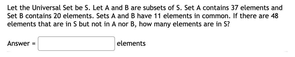 Let the Universal Set be S. Let A and B are subsets of S. Set A contains 37 elements and Set B contains 20 elements. Sets A and B have 11 elements in common. If there are 48 elements that are in S but not in A nor B, how many elements are in S?
Answer = elements