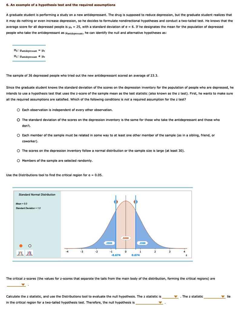 6. An example of a hypothesis test and the required assumptions

A graduate student is performing a study on a new antidepressant. The drug is supposed to reduce depression, but the graduate student realizes that it may do nothing or even increase depression, so he decides to formulate nondirectional hypotheses and conduct a two-tailed test. He knows that the average score for all depressed people is ?? = 25, with a standard deviation of ? = 6. If he designates the mean for the population of depressed people who take the antidepressant as ?antidepressant, he can identify the null and alternative hypotheses as:

H?: ?antidepressant = ??
H?: ?antidepressant ? ??

The sample of 36 depressed people who tried out the new antidepressant scored an average of 23.3.

Since the graduate student knows the standard deviation of the scores on the depression inventory for the population of people who are depressed, he intends to use a hypothesis test that uses the z-score of the sample mean as the test statistic (also known as the z test). First, he wants to make sure all the required assumptions are satisfied. Which of the following conditions is not a required assumption for the z test?

? Each observation is independent of every other observation.

? The standard deviation of the scores on the depression inventory is the same for those who take the antidepressant and those who don't.

? Each member of the sample must be related in some way to at least one other member of the sample (as in a sibling, friend, or coworker).

? The scores on the depression inventory follow a normal distribution or the sample size is large (at least 30).

? Members of the sample are selected randomly.

Use the Distributions tool to find the critical region for ? = 0.05.

Standard Normal Distribution
Mean = 0.0
Standard Deviation = 1.0

The critical z-scores (the values for z-scores that separate the tails from the main body of the distribution, forming the critical regions) are

Calculate the z statistic, and use the Distributions tool to evaluate the null hypothesis. The z statistic is . The z statistic lie in the critical region for a two-tailed hypothesis test. Therefore, the null hypothesis is .