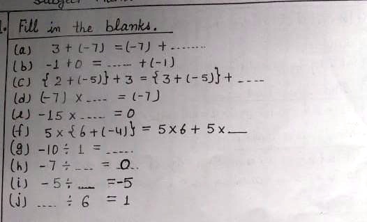 Fill in the blanks.
(a) 3 + (-7) = (-7) + ........
(b) -1 + 0 = ....... + (-1)
(c) 2 + (-5) + 3 = 3 + (-5) + ........
(d) (-7) x ....... = (-7)
(e) -15 x ....... = 0
(f) 5 x 6 + (-4) = 5 x 6 + 5 x ........
(g) -10 ÷ 1 = ........
(h) -7 ÷ ....... = 0..
(i) -5 ÷ ....... = -5
(j) ....... ÷ 6 = 1