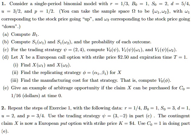 1. Consider a single-period binomial model with r = 1/3, B0 = 1, S0 = 2, d = 5/4, u = 3/2, and p = 1/2. (You can take the sample space ? to be ?1,?2, with ?1 corresponding to the stock price going "up", and ?2 corresponding to the stock price going "down".)
(a) Compute B1.
(b) Compute S1(?1) and S1(?2), and the probability of each outcome.
(c) For the trading strategy ? = (2, 4), compute V0(?), V1(?)(?1), and V1(?)(?2).
(d) Let X be a European call option with strike price 2.50 and expiration time T = 1.
(i) Find X(?1) and X(?2).
(ii) Find the replicating strategy ? = (?1, ?1) for X
(iii) Find the manufacturing cost for that strategy. That is, compute V0(?).
(e) Give an example of arbitrage opportunity if the claim X can be purchased for C0 = 1/16 (dollars) at time 0.
2. Repeat the steps of Exercise 1, with the following data: r = 1/4, B0 = 1, S0 = 3, d = 1, u = 2, and p = 3/4. Use the trading strategy ? = (3, ?2) in part (c) . The contingent claim X is now a European put option with strike price K =4. Use C0 = 1 in doing part (e).