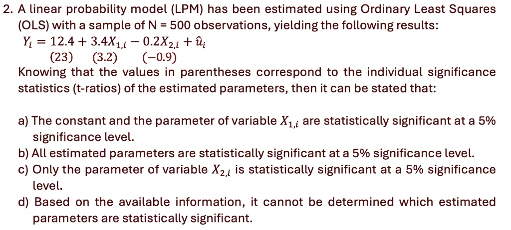 2. A linear probability model (LPM) has been estimated using Ordinary Least Squares
(OLS) with a sample of N = 500 observations, yielding the following results:
Yi = 12.4 + 3.4X1,i - 0.2X2,i + ûi
(23) (3.2) (-0.9)
Knowing that the values in parentheses correspond to the individual significance
statistics (t-ratios) of the estimated parameters, then it can be stated that:
a) The constant and the parameter of variable X1,i are statistically significant at a 5%
significance level.
b) All estimated parameters are statistically significant at a 5% significance level.
c) Only the parameter of variable X2,i is statistically significant at a 5% significance
level.
d) Based on the available information, it cannot be determined which estimated
parameters are statistically significant.