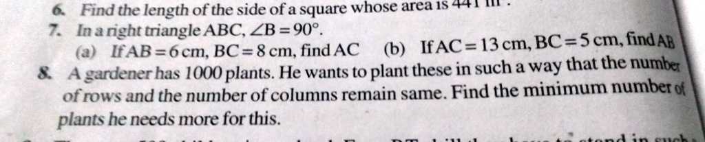 6. Find the length of the side of a square whose area is 441 III.
7. In a right triangle ABC, ?B = 90°.
(a) If AB = 6 cm, BC = 8 cm, find AC (b) If AC = 13 cm, BC = 5 cm, find AB
8. A gardener has 1000 plants. He wants to plant these in such a way that the number
of rows and the number of columns remain same. Find the minimum number of
plants he needs more for this.