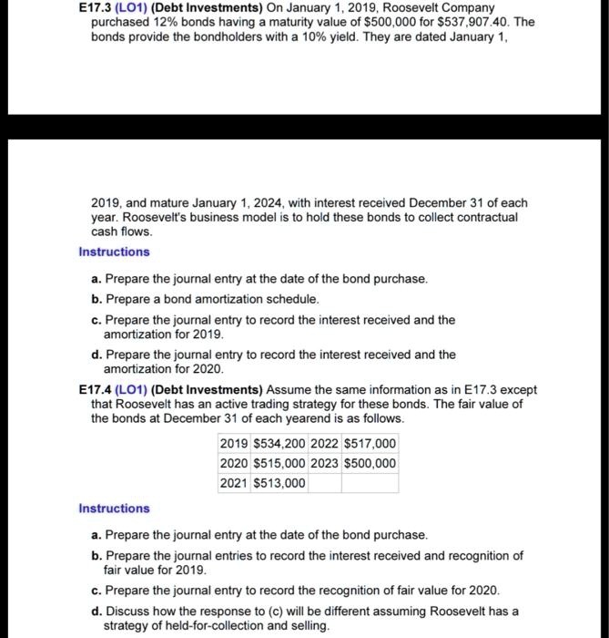 E17.3 (LO1) (Debt Investments) On January 1, 2019, Roosevelt Company
purchased 12% bonds having a maturity value of $500,000 for $537,907.40. The
bonds provide the bondholders with a 10% yield. They are dated January 1,
2019, and mature January 1, 2024, with interest received December 31 of each
year. Roosevelt's business model is to hold these bonds to collect contractual
cash flows.
Instructions
a. Prepare the journal entry at the date of the bond purchase.
b. Prepare a bond amortization schedule.
c. Prepare the journal entry to record the interest received and the
amortization for 2019.
d. Prepare the journal entry to record the interest received and the
amortization for 2020.
E17.4 (LO1) (Debt Investments) Assume the same information as in E17.3 except
that Roosevelt has an active trading strategy for these bonds. The fair value of
the bonds at December 31 of each yearend is as follows.
2019 534,200 2022517,000
2020 515,000 2023500,000
2021 513,000
Instructions
a. Prepare the journal entry at the date of the bond purchase.
b. Prepare the journal entries to record the interest received and recognition of
fair value for 2019.
c. Prepare the journal entry to record the recognition of fair value for 2020.
d. Discuss how the response to (c) will be different assuming Roosevelt has a
strategy of held-for-collection and selling.
