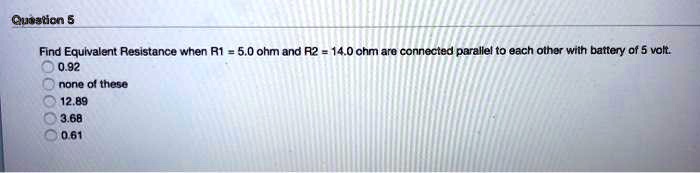 Find Equivalent Resistance when R1 = 5.0 ohm and R2 = 14.0 ohm are connected parallel to each other with battery of 5 volt. 0.92 none of these 12.89 3.68 0.61