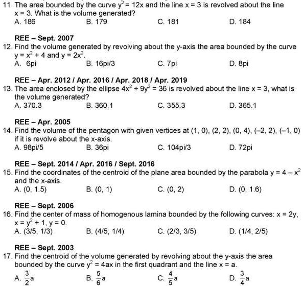 11. The area bounded by the curve y² = 12x and the line x = 3 is revolved about the line
x = 3. What is the volume generated?
A. 186 B. 179 C. 181 D. 184

12. Find the volume generated by revolving about the y-axis the area bounded by the curve
y = x² + 4 and y = 2x².
A. 6pi B. 16pi/3 C. 7pi D. 8pi

13. The area enclosed by the ellipse 4x² + 9y² = 36 is revolved about the line x = 3, what is
the volume generated?
A. 370.3 B. 360.1 C. 355.3 D. 365.1

14. Find the volume of the pentagon with given vertices at (1, 0), (2, 2), (0, 4), (-2, 2), (-1, 0)
if it is revolve about the x-axis.
A. 98pi/5 B. 36pi C. 104pi/3 D. 72pi

15. Find the coordinates of the centroid of the plane area bounded by the parabola y = 4 - x²
and the x-axis.
A. (0, 1.5) B. (0, 1) C. (0, 2) D. (0, 1.6)

16. Find the center of mass of homogenous lamina bounded by the following curves: x = 2y,
x = y² + 1, y = 0.
A. (3/5, 1/3) B. (4/5, 1/4) C. (2/3, 3/5) D. (1/4, 2/5)

17. Find the centroid of the volume generated by revolving about the y-axis the area
bounded by the curve y² = 4ax in the first quadrant and the line x = a.
A. 3/2 a B. 5/6 a C. 4/5 a D. 3/4 a