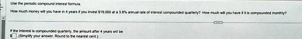Use the periodic compound interest formula.
How much money will you have in 4 years if you invest 19,000 at a 3.8% annual rate of interest compounded quarterly? How much will you have if it is compounded monthly?
If the interest is compounded quarterly, the amount after 4 years will be (Simplify your answer. Round to the nearest cent.)
