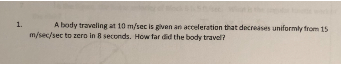 1. A body traveling at 10  m / sec is given an acceleration that decreases uniformly from 15 m / sec / sec to zero in 8 seconds. How far did the body travel?