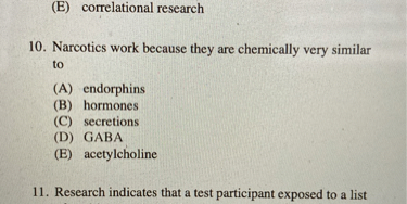 (E) correlational research
10. Narcotics work because they are chemically very similar to
(A) endorphins
(B) hormones
(C) secretions
(D) GABA
(E) acetylcholine
11. Research indicates that a test participant exposed to a list